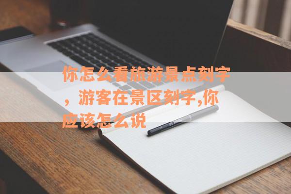 你怎么看旅游景点刻字，游客在景区刻字,你应该怎么说