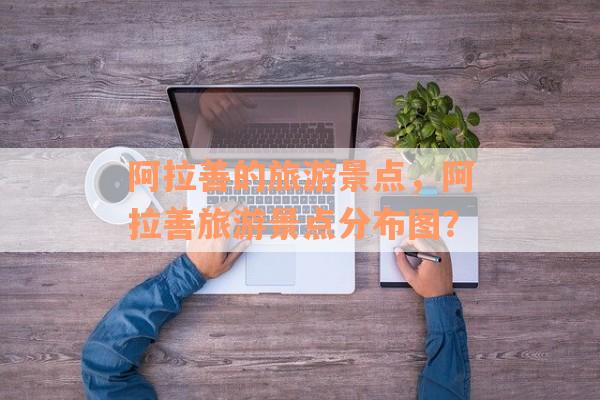 阿拉善的旅游景点，阿拉善旅游景点分布图？