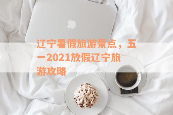 辽宁暑假旅游景点，五一2021放假辽宁旅游攻略