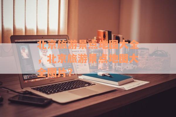 北京旅游景点地图大全，北京旅游景点地图大全图片？