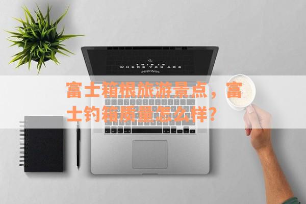 富士箱根旅游景点，富士钓箱质量怎么样？