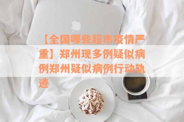 【全国哪些超市疫情严重】郑州现多例疑似病例郑州疑似病例行动轨迹