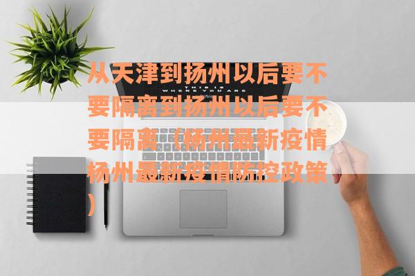从天津到扬州以后要不要隔离到扬州以后要不要隔离（杨州最新疫情杨州最新疫情防控政策）