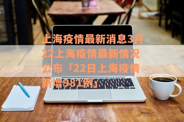 上海疫情最新消息3月22上海疫情最新情况公布「22日上海疫情新增981例」