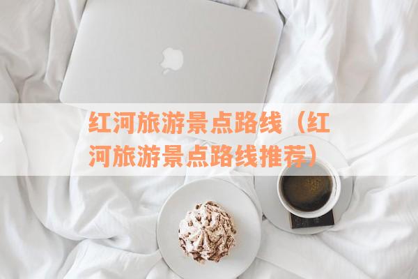 红河旅游景点路线(红河旅游景点路线推荐) 红河旅游景点路线(红河旅游景点路线推荐)