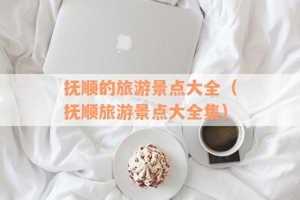 抚顺的旅游景点大全（抚顺旅游景点大全集）