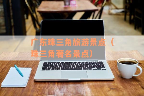 广东珠三角旅游景点(珠三角著名景点) 广东珠三角旅游景点(珠三角著名景点)